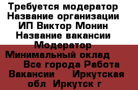 Требуется модератор › Название организации ­ ИП Виктор Монин › Название вакансии ­ Модератор › Минимальный оклад ­ 6 200 - Все города Работа » Вакансии   . Иркутская обл.,Иркутск г.